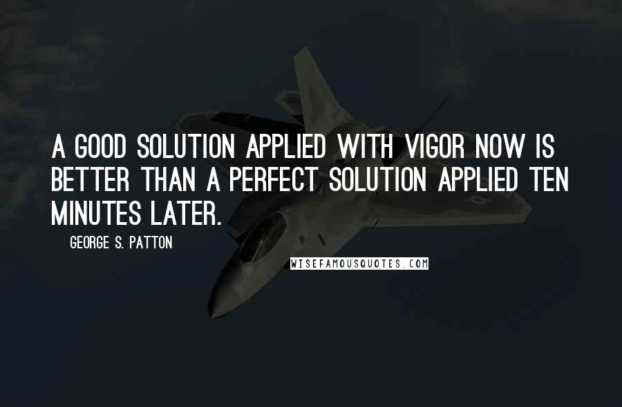 George S. Patton Quotes: A good solution applied with vigor now is better than a perfect solution applied ten minutes later.