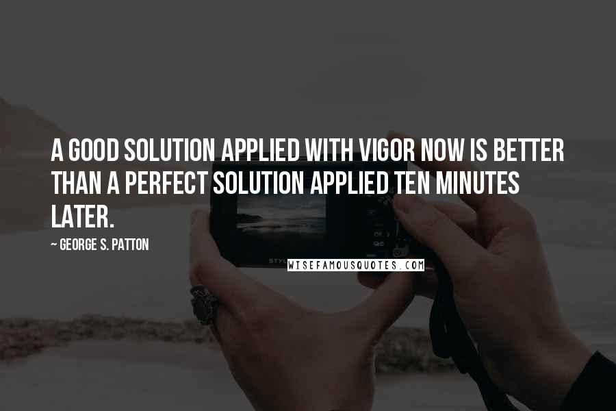 George S. Patton Quotes: A good solution applied with vigor now is better than a perfect solution applied ten minutes later.