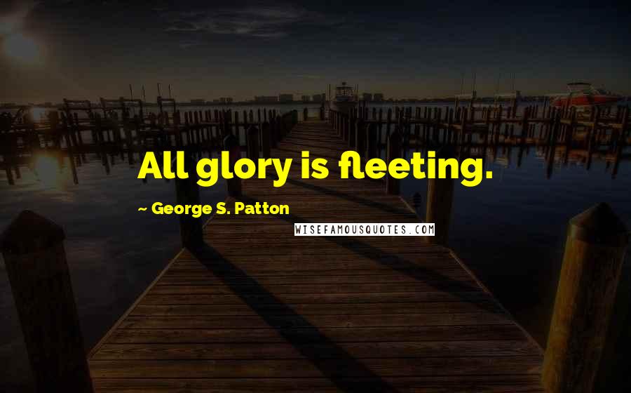George S. Patton Quotes: All glory is fleeting.