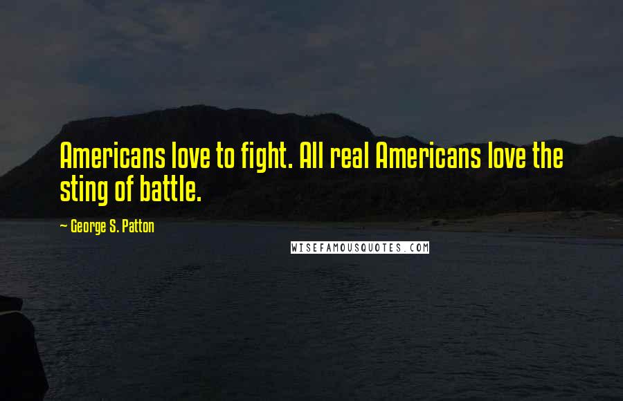 George S. Patton Quotes: Americans love to fight. All real Americans love the sting of battle.