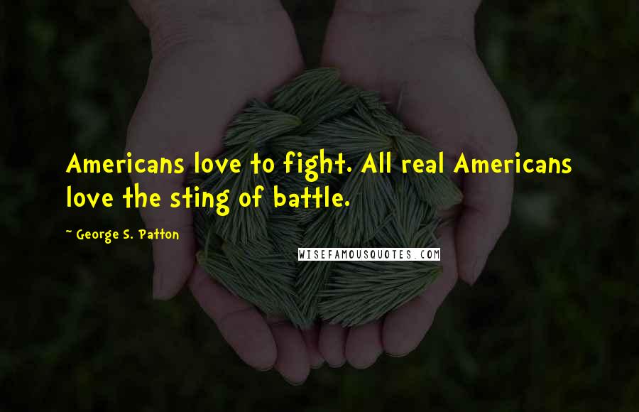 George S. Patton Quotes: Americans love to fight. All real Americans love the sting of battle.