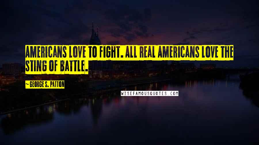 George S. Patton Quotes: Americans love to fight. All real Americans love the sting of battle.