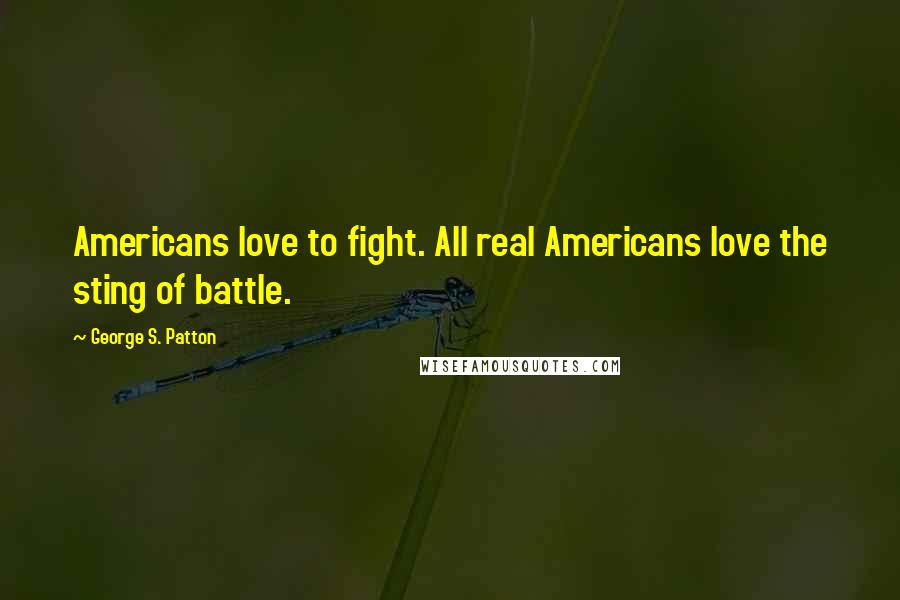 George S. Patton Quotes: Americans love to fight. All real Americans love the sting of battle.