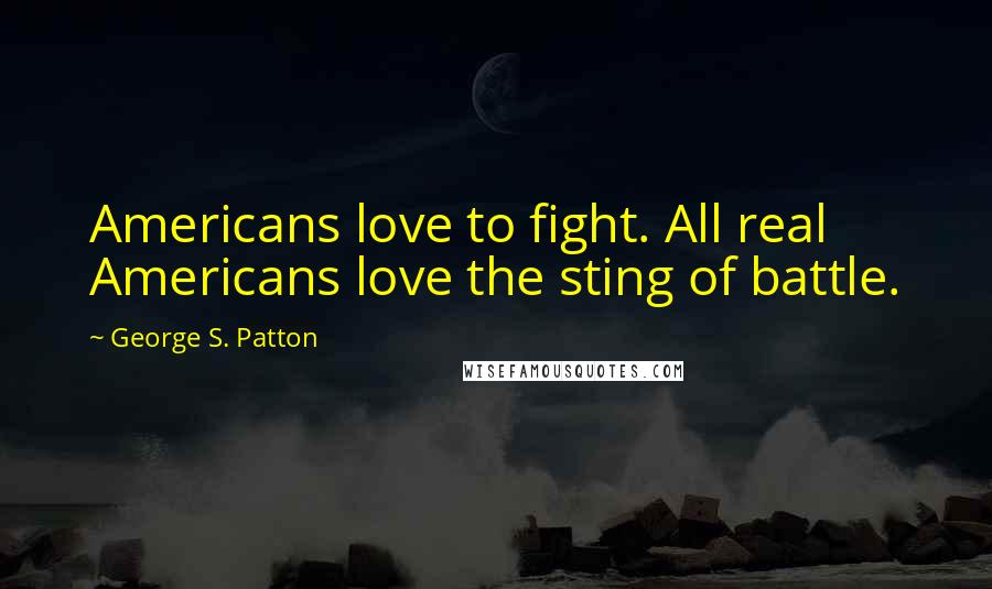 George S. Patton Quotes: Americans love to fight. All real Americans love the sting of battle.