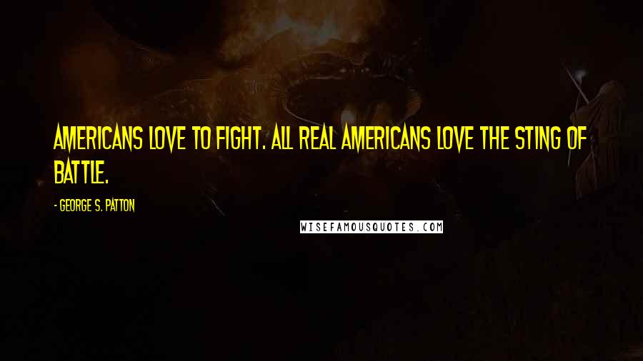 George S. Patton Quotes: Americans love to fight. All real Americans love the sting of battle.