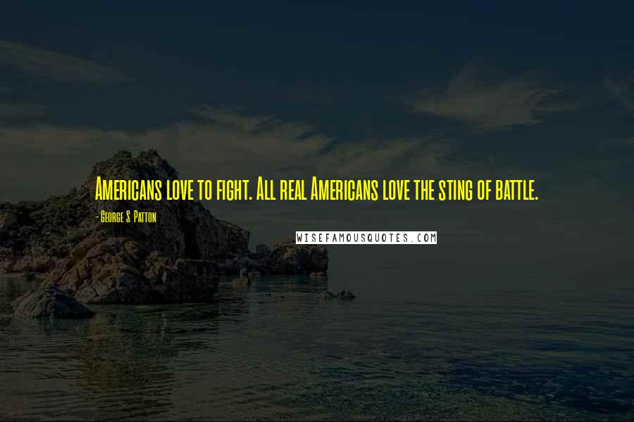 George S. Patton Quotes: Americans love to fight. All real Americans love the sting of battle.