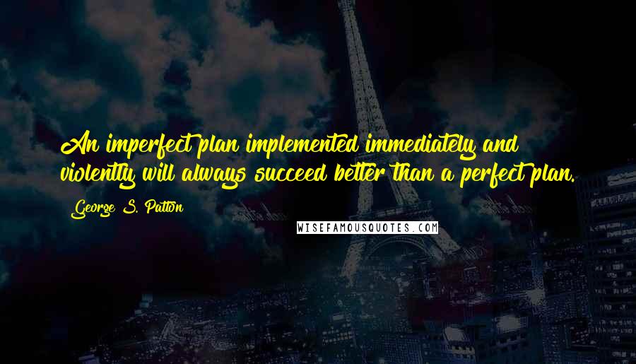 George S. Patton Quotes: An imperfect plan implemented immediately and violently will always succeed better than a perfect plan.