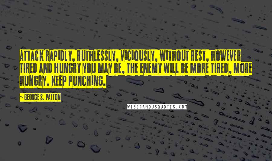 George S. Patton Quotes: Attack rapidly, ruthlessly, viciously, without rest, however tired and hungry you may be, the enemy will be more tired, more hungry. Keep punching.