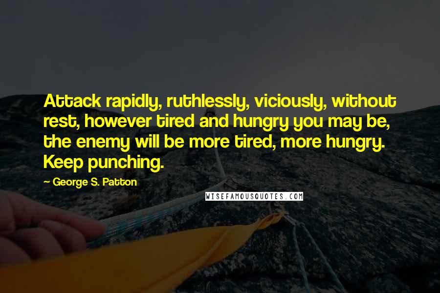 George S. Patton Quotes: Attack rapidly, ruthlessly, viciously, without rest, however tired and hungry you may be, the enemy will be more tired, more hungry. Keep punching.
