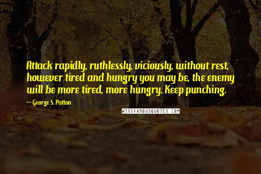 George S. Patton Quotes: Attack rapidly, ruthlessly, viciously, without rest, however tired and hungry you may be, the enemy will be more tired, more hungry. Keep punching.