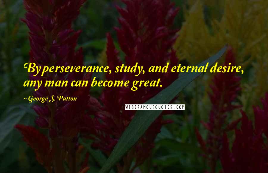 George S. Patton Quotes: By perseverance, study, and eternal desire, any man can become great.