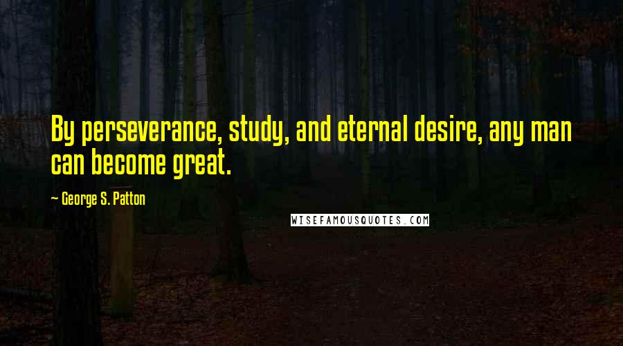 George S. Patton Quotes: By perseverance, study, and eternal desire, any man can become great.