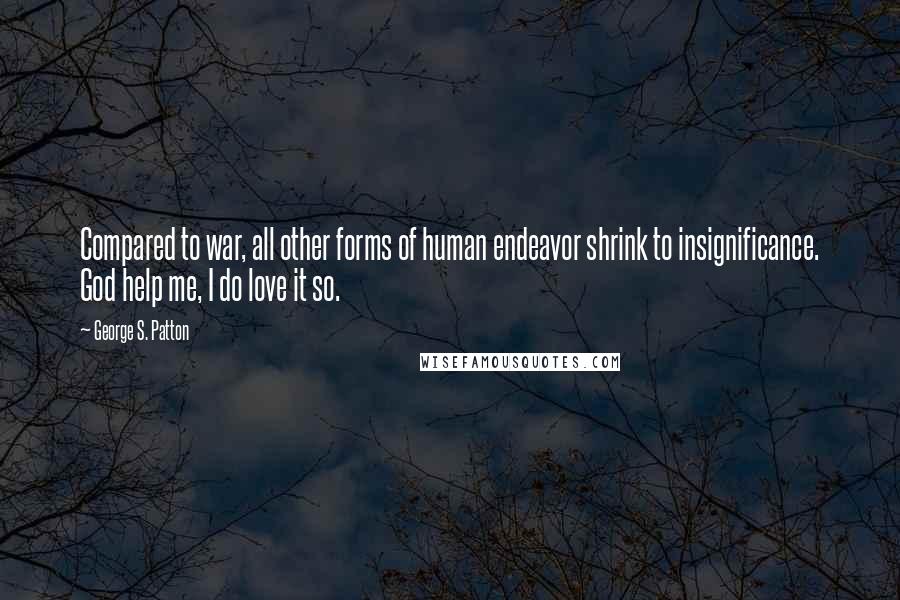 George S. Patton Quotes: Compared to war, all other forms of human endeavor shrink to insignificance. God help me, I do love it so.