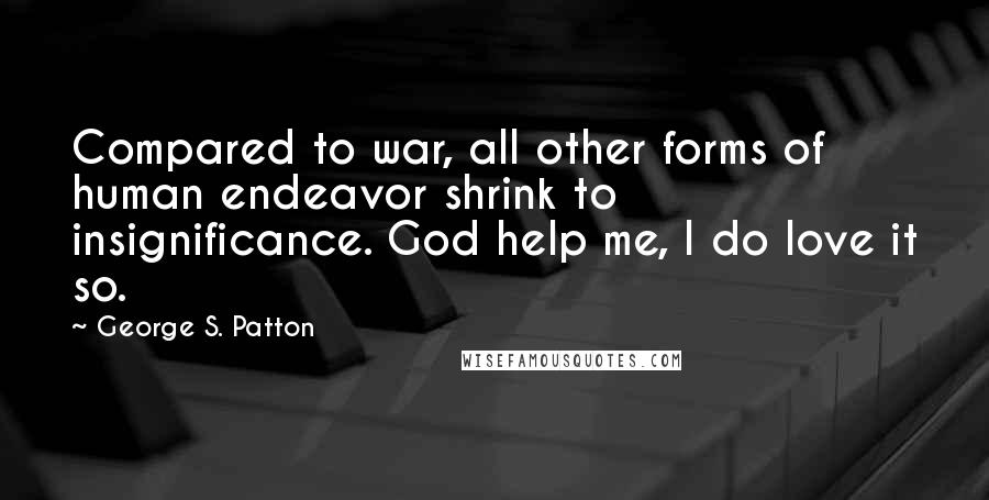 George S. Patton Quotes: Compared to war, all other forms of human endeavor shrink to insignificance. God help me, I do love it so.