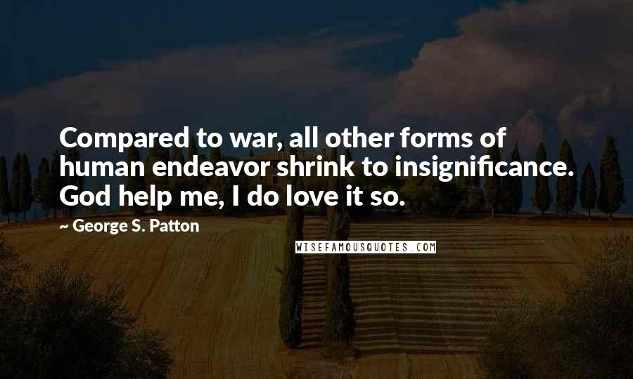 George S. Patton Quotes: Compared to war, all other forms of human endeavor shrink to insignificance. God help me, I do love it so.