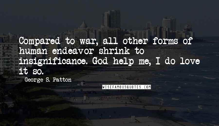 George S. Patton Quotes: Compared to war, all other forms of human endeavor shrink to insignificance. God help me, I do love it so.