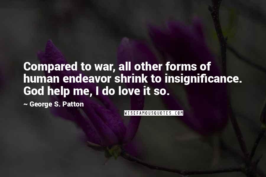 George S. Patton Quotes: Compared to war, all other forms of human endeavor shrink to insignificance. God help me, I do love it so.