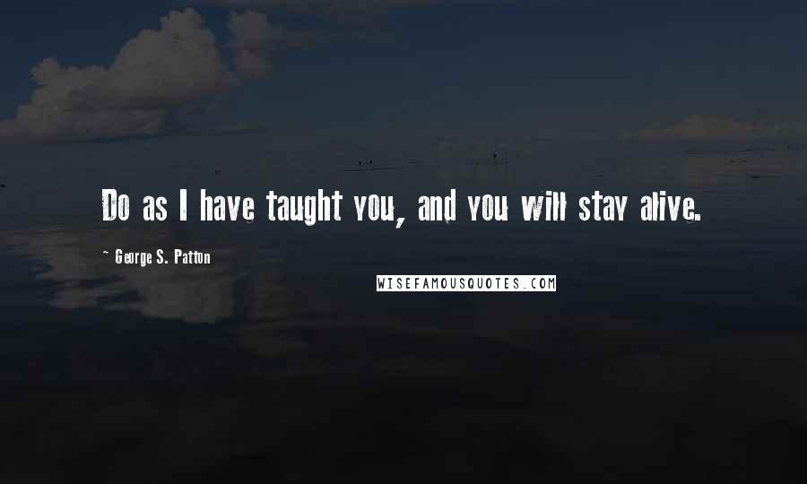 George S. Patton Quotes: Do as I have taught you, and you will stay alive.