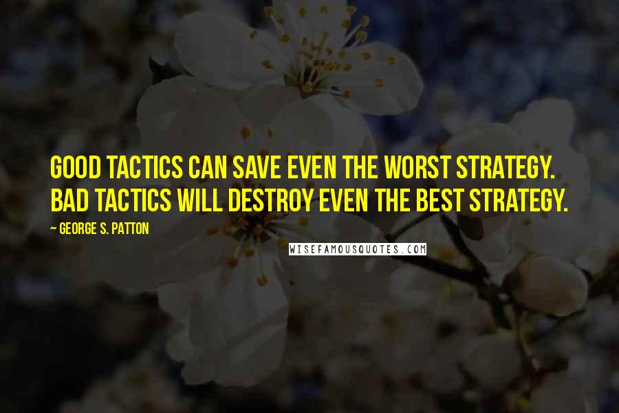 George S. Patton Quotes: Good tactics can save even the worst strategy. Bad tactics will destroy even the best strategy.