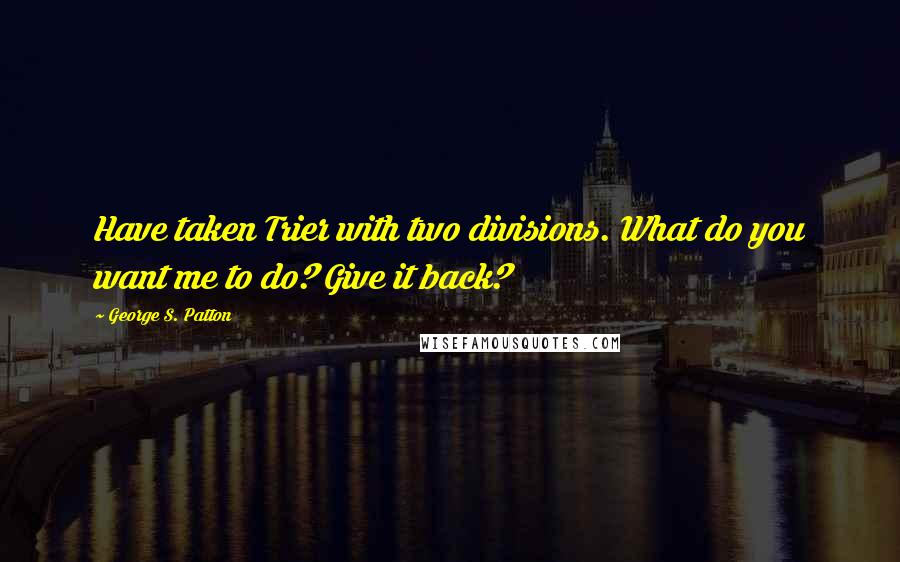 George S. Patton Quotes: Have taken Trier with two divisions. What do you want me to do? Give it back?