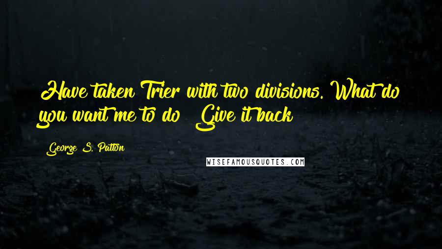 George S. Patton Quotes: Have taken Trier with two divisions. What do you want me to do? Give it back?