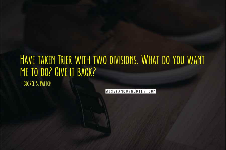 George S. Patton Quotes: Have taken Trier with two divisions. What do you want me to do? Give it back?