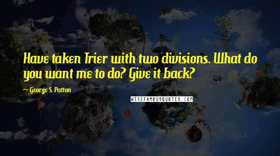 George S. Patton Quotes: Have taken Trier with two divisions. What do you want me to do? Give it back?