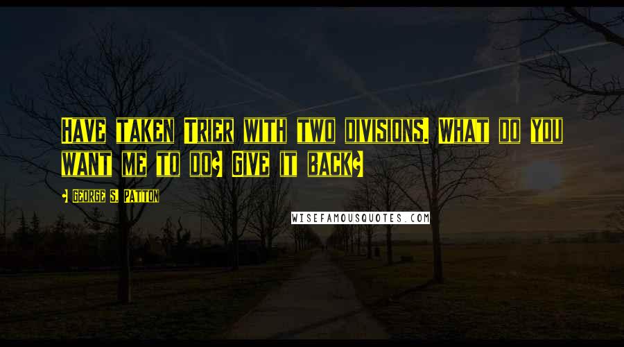 George S. Patton Quotes: Have taken Trier with two divisions. What do you want me to do? Give it back?