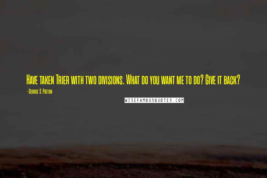 George S. Patton Quotes: Have taken Trier with two divisions. What do you want me to do? Give it back?