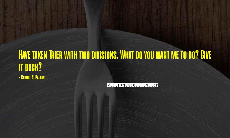 George S. Patton Quotes: Have taken Trier with two divisions. What do you want me to do? Give it back?