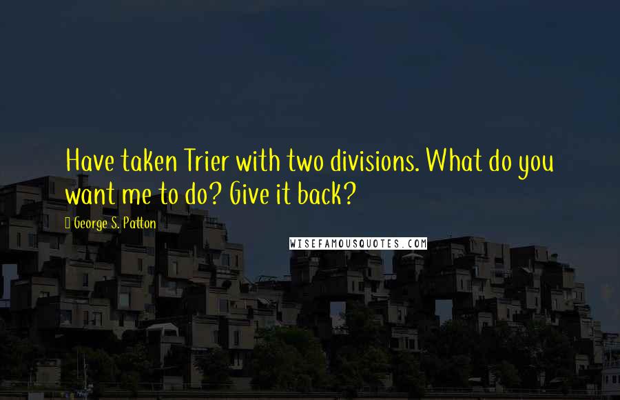 George S. Patton Quotes: Have taken Trier with two divisions. What do you want me to do? Give it back?