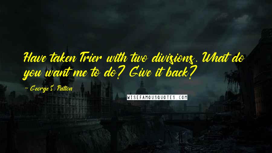 George S. Patton Quotes: Have taken Trier with two divisions. What do you want me to do? Give it back?