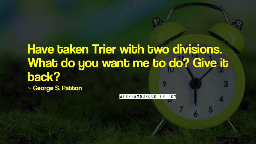 George S. Patton Quotes: Have taken Trier with two divisions. What do you want me to do? Give it back?
