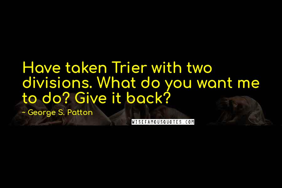 George S. Patton Quotes: Have taken Trier with two divisions. What do you want me to do? Give it back?