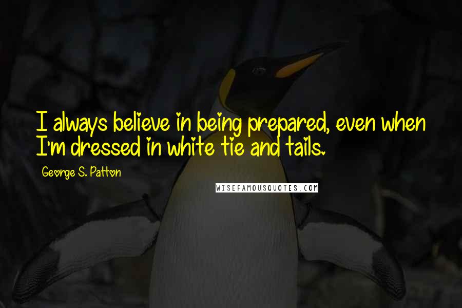 George S. Patton Quotes: I always believe in being prepared, even when I'm dressed in white tie and tails.