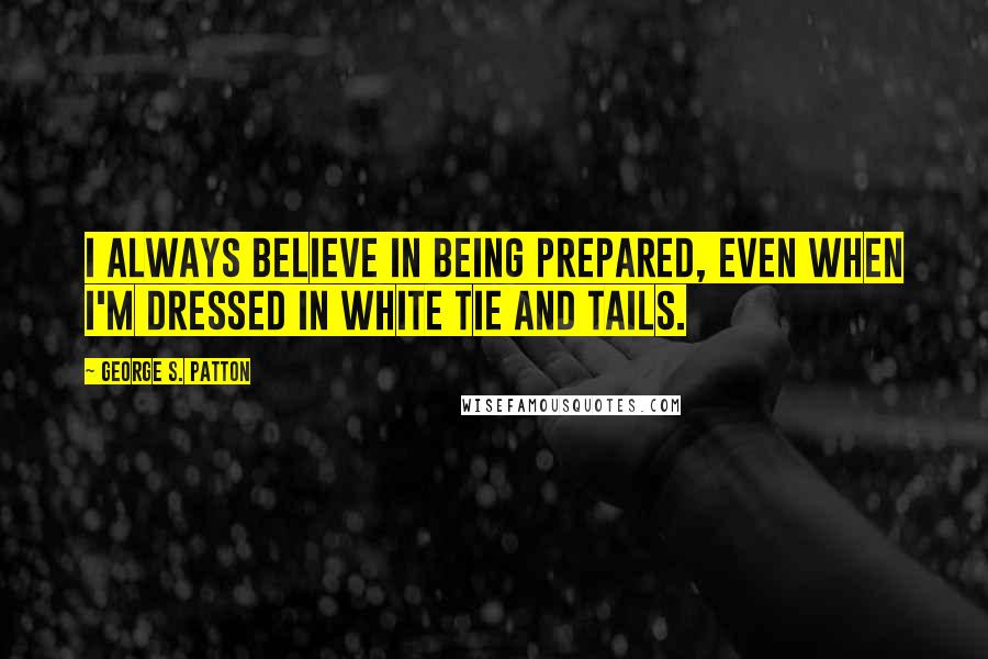 George S. Patton Quotes: I always believe in being prepared, even when I'm dressed in white tie and tails.