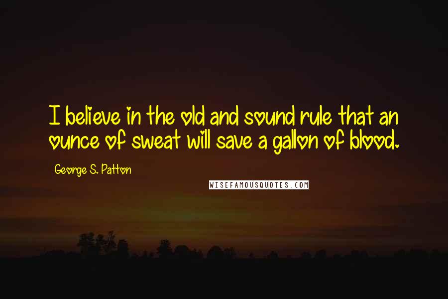 George S. Patton Quotes: I believe in the old and sound rule that an ounce of sweat will save a gallon of blood.