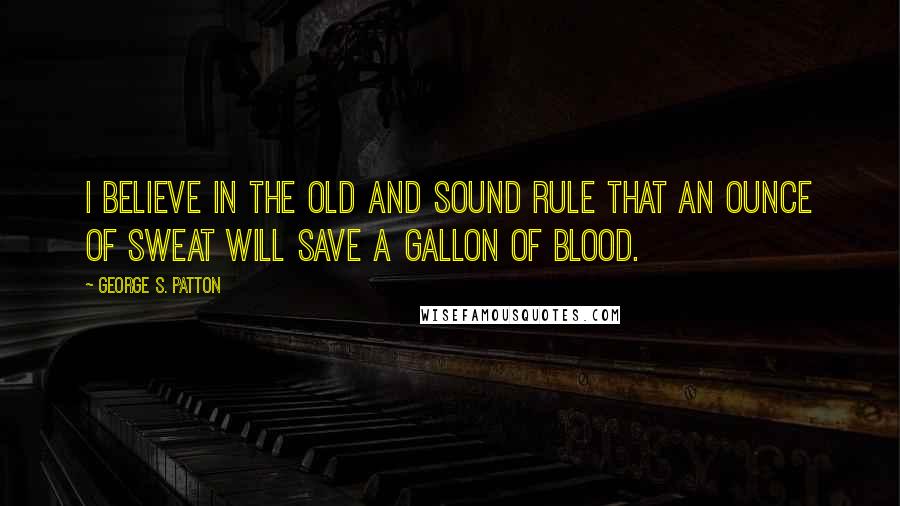 George S. Patton Quotes: I believe in the old and sound rule that an ounce of sweat will save a gallon of blood.