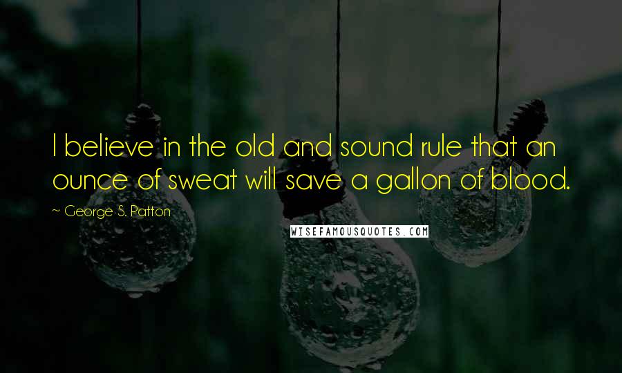 George S. Patton Quotes: I believe in the old and sound rule that an ounce of sweat will save a gallon of blood.