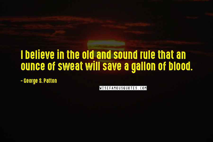 George S. Patton Quotes: I believe in the old and sound rule that an ounce of sweat will save a gallon of blood.