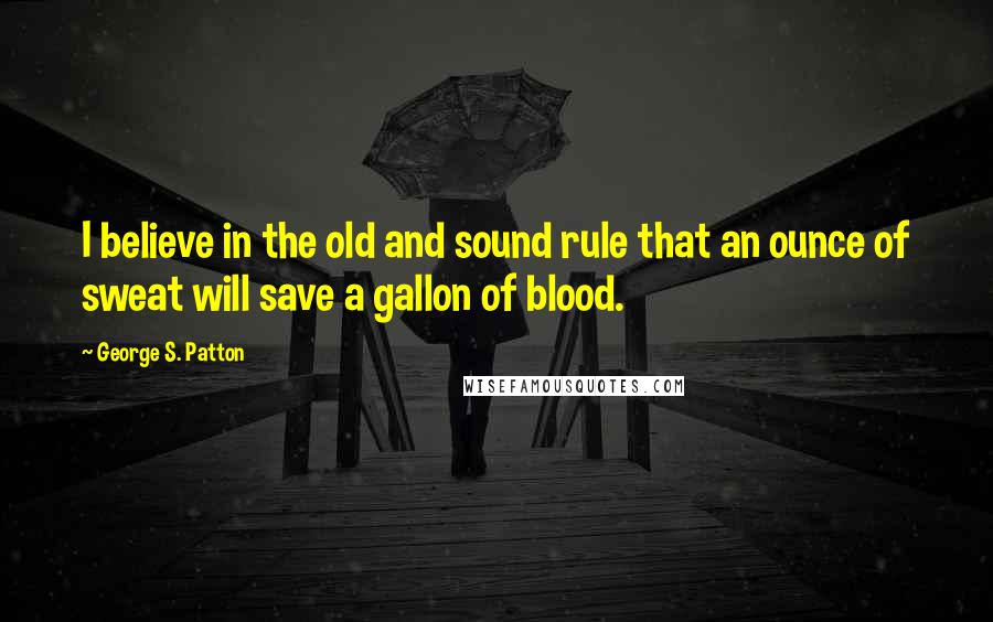 George S. Patton Quotes: I believe in the old and sound rule that an ounce of sweat will save a gallon of blood.