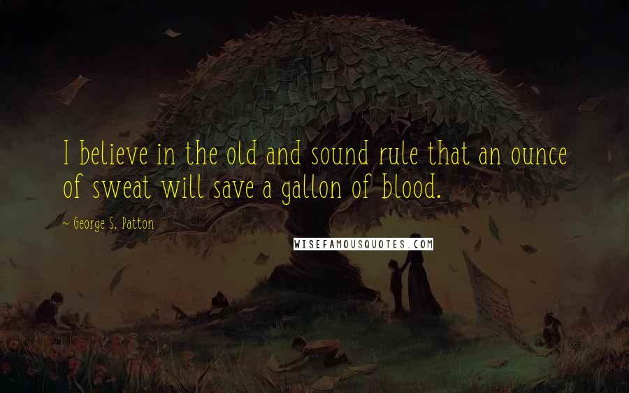 George S. Patton Quotes: I believe in the old and sound rule that an ounce of sweat will save a gallon of blood.