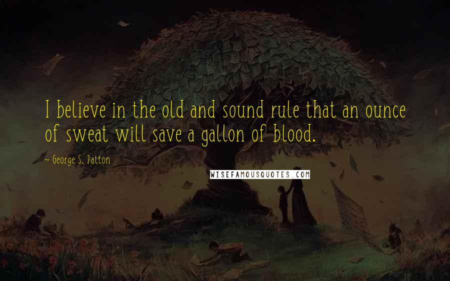 George S. Patton Quotes: I believe in the old and sound rule that an ounce of sweat will save a gallon of blood.