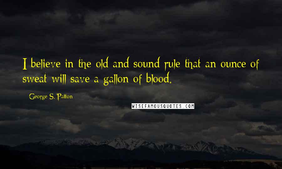 George S. Patton Quotes: I believe in the old and sound rule that an ounce of sweat will save a gallon of blood.