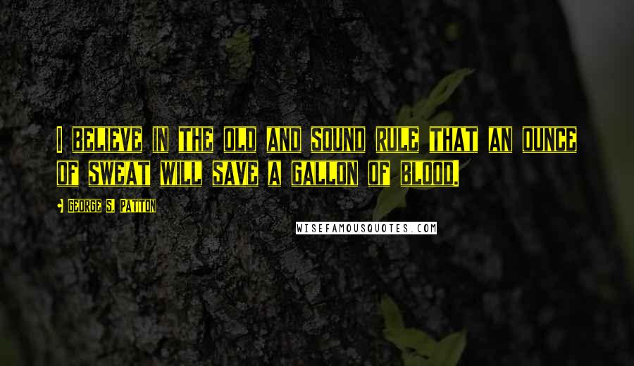 George S. Patton Quotes: I believe in the old and sound rule that an ounce of sweat will save a gallon of blood.