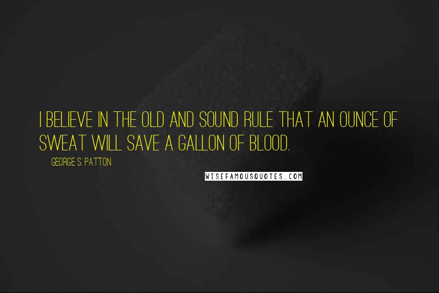 George S. Patton Quotes: I believe in the old and sound rule that an ounce of sweat will save a gallon of blood.