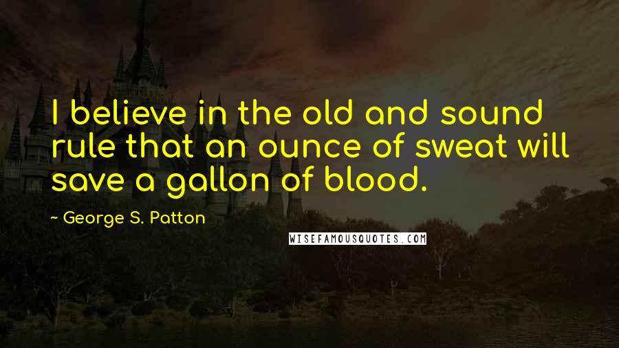 George S. Patton Quotes: I believe in the old and sound rule that an ounce of sweat will save a gallon of blood.