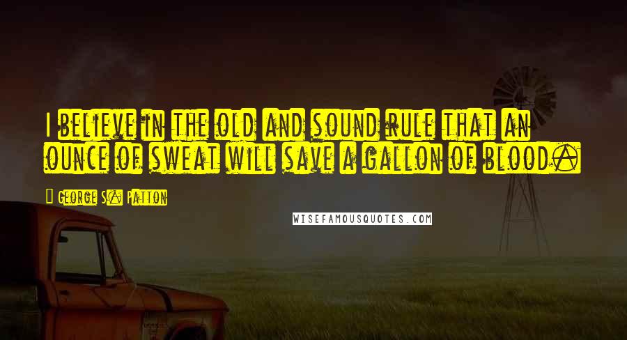 George S. Patton Quotes: I believe in the old and sound rule that an ounce of sweat will save a gallon of blood.