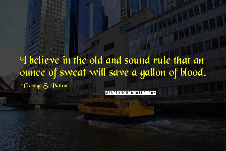 George S. Patton Quotes: I believe in the old and sound rule that an ounce of sweat will save a gallon of blood.