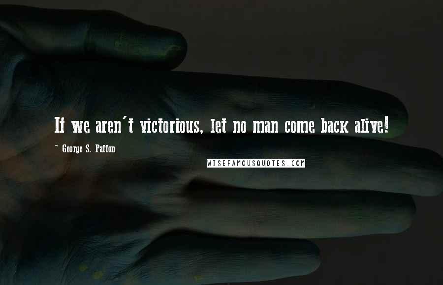 George S. Patton Quotes: If we aren't victorious, let no man come back alive!